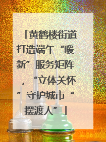 黄鹤楼街道打造端午“暖新”服务矩阵，“立体关怀”守护城市“摆渡人”
