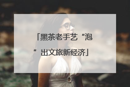 黑茶老手艺“泡”出文旅新经济