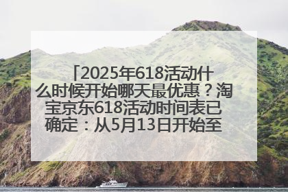 2025年618活动什么时候开始哪天最优惠？淘宝京东618活动时间表已确定：从5月13日开始至6月18日结束