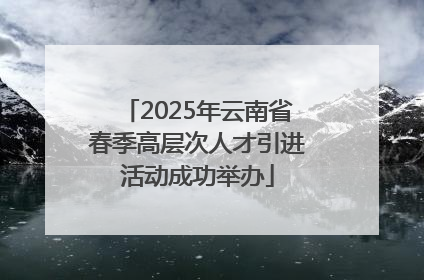 2025年云南省春季高层次人才引进活动成功举办
