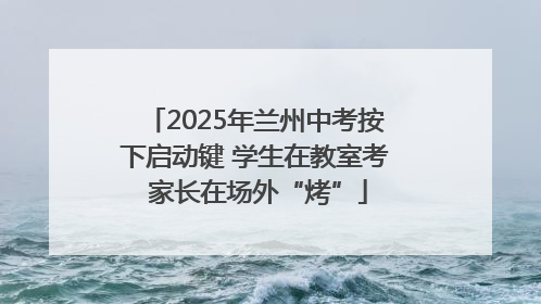 2025年兰州中考按下启动键 学生在教室考 家长在场外“烤”