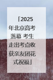 2025年北京高考落幕 考生走出考点收获亲友团花式祝福
