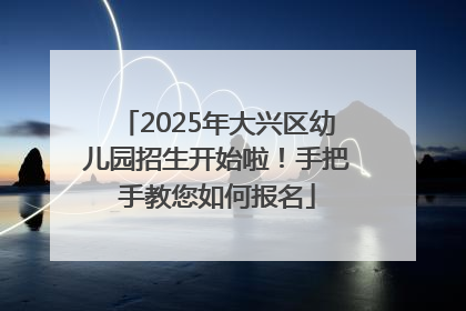 2025年大兴区幼儿园招生开始啦！手把手教您如何报名