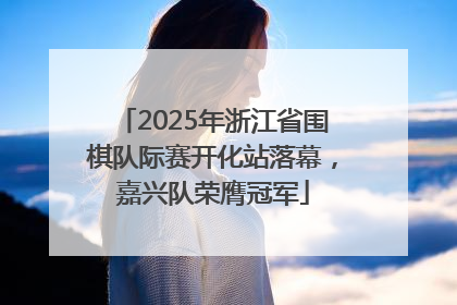 2025年浙江省围棋队际赛开化站落幕，嘉兴队荣膺冠军