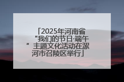 2025年河南省“我们的节日·端午”主题文化活动在漯河市召陵区举行