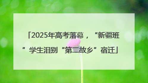 2025年高考落幕，“新疆班”学生泪别“第二故乡”宿迁