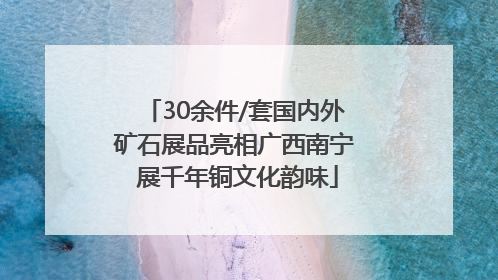 30余件/套国内外矿石展品亮相广西南宁 展千年铜文化韵味