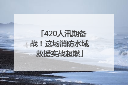 420人汛期备战！这场消防水域救援实战超燃