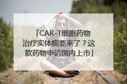 CAR-T细胞药物治疗实体瘤要来了？这款药物申请国内上市